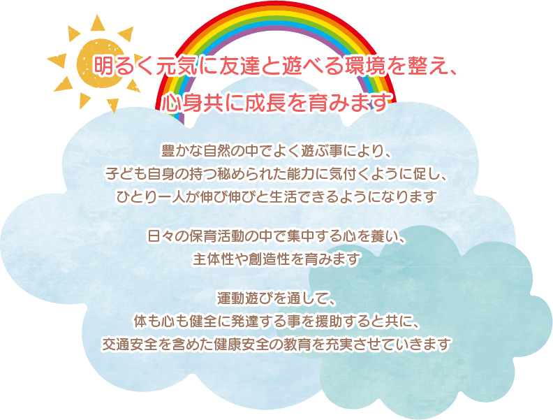 明るく元気に友達と遊べる環境を整え、心身共に成長を育みます
豊かな自然の中でよく遊ぶ事により、子ども自身の持つ秘められた能力に気付くように促し、ひとり一人が伸び伸びと生活できるようになります
日々の保育活動の中で集中する心を養い、主体性や創造性を育みます
運動遊びを通して、体も心も健全に発達する事を援助すると共に、交通安全を含めた健康安全の教育を充実させていきます